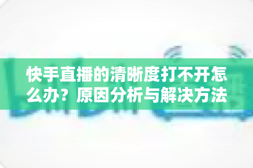 快手直播的清晰度打不开怎么办?原因分析与解决方法全攻略 快手直播的清晰度打不开怎么办?原因分析与解决方法全攻略