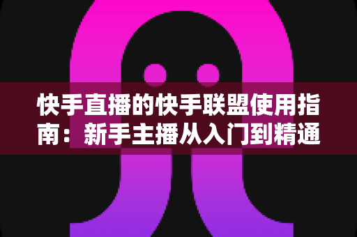 快手直播的快手联盟使用指南：新手主播从入门到精通的变现全攻略