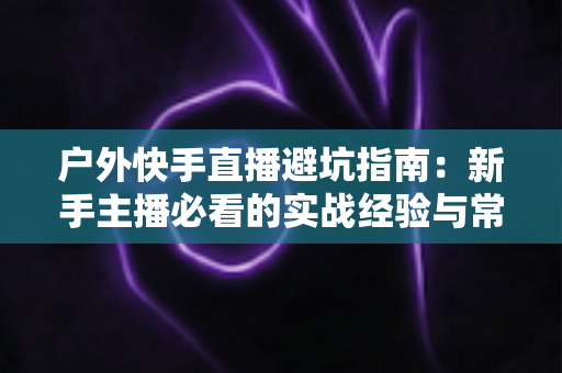 户外快手直播避坑指南:新手主播必看的实战经验与常见误区全解析 户外快手直播避坑指南:新手主播必看的实战经验与常见误区全解析