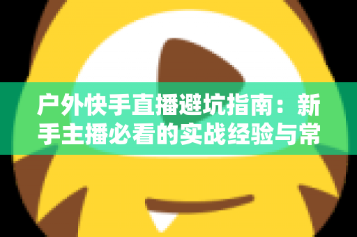 户外快手直播避坑指南:新手主播必看的实战经验与常见误区全解析 户外快手直播避坑指南:新手主播必看的实战经验与常见误区全解析