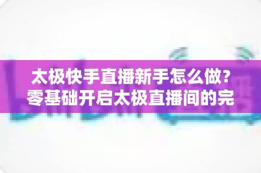 太极快手直播新手怎么做?零基础开启太极直播间的完整实战指南 太极快手直播新手怎么做?零基础开启太极直播间的完整实战指南