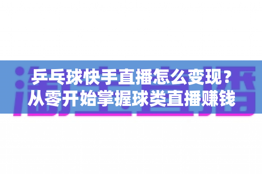 乒乓球快手直播怎么变现？从零开始掌握球类直播赚钱的核心方法与实战攻略