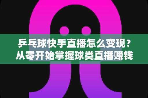乒乓球快手直播怎么变现？从零开始掌握球类直播赚钱的核心方法与实战攻略