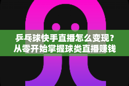 乒乓球快手直播怎么变现？从零开始掌握球类直播赚钱的核心方法与实战攻略