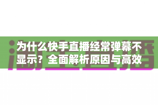 为什么快手直播经常弹幕不显示？全面解析原因与高效解决方案指南