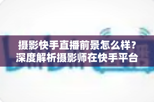 摄影快手直播前景怎么样？深度解析摄影师在快手平台直播的赚钱机遇、变现方式与未来发展潜力