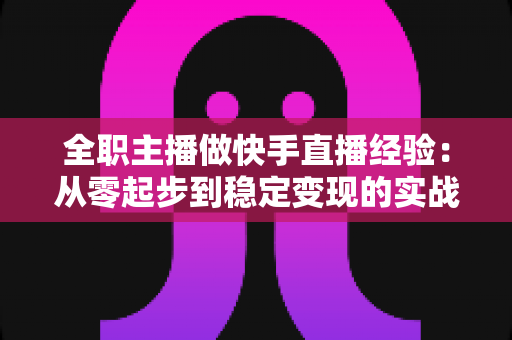 全职主播做快手直播经验：从零起步到稳定变现的实战指南