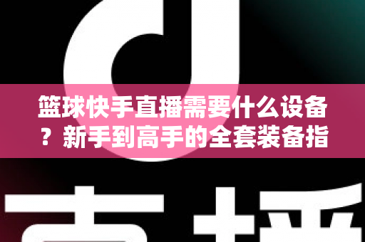 篮球快手直播需要什么设备？新手到高手的全套装备指南与避坑攻略