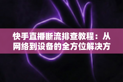 快手直播断流排查教程：从网络到设备的全方位解决方案，助你告别直播卡顿中断