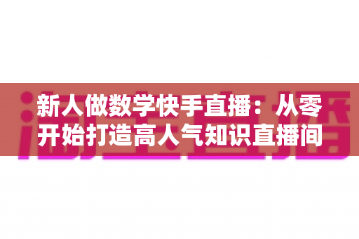 新人做数学快手直播:从零开始打造高人气知识直播间的完整指南 新人做数学快手直播:从零开始打造高人气知识直播间的完整指南