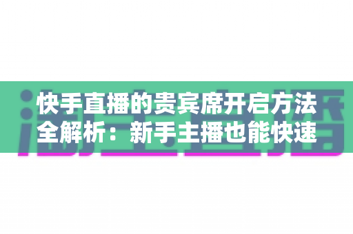 快手直播的贵宾席开启方法全解析：新手主播也能快速上手的实用指南