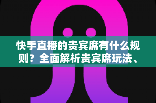 快手直播的贵宾席有什么规则？全面解析贵宾席玩法、价格、权益与注意事项