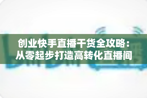 创业快手直播干货全攻略:从零起步打造高转化直播间的实战指南 创业快手直播干货全攻略:从零起步打造高转化直播间的实战指南