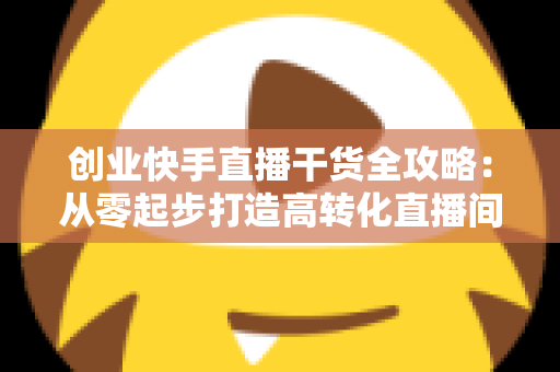 创业快手直播干货全攻略:从零起步打造高转化直播间的实战指南 创业快手直播干货全攻略:从零起步打造高转化直播间的实战指南