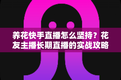 养花快手直播怎么坚持?花友主播长期直播的实战攻略与心态指南 养花快手直播怎么坚持?花友主播长期直播的实战攻略与心态指南