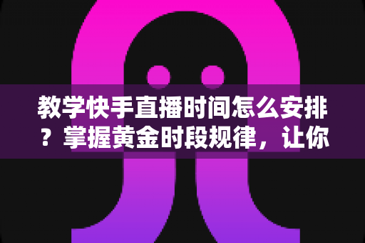教学快手直播时间怎么安排？掌握黄金时段规律，让你的知识课程流量与效果双提升
