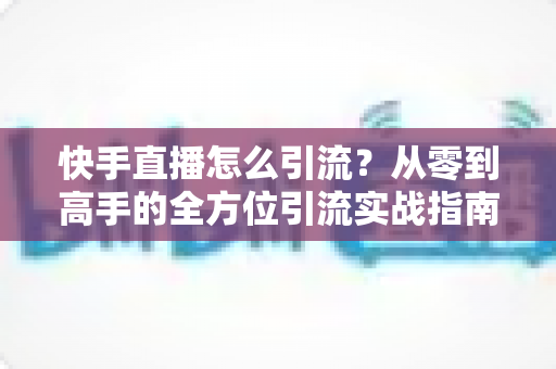 快手直播怎么引流?从零到高手的全方位引流实战指南 快手直播怎么引流?从零到高手的全方位引流实战指南