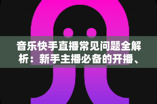 音乐快手直播常见问题全解析：新手主播必备的开播、涨粉与变现指南