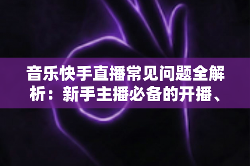 音乐快手直播常见问题全解析：新手主播必备的开播、涨粉与变现指南