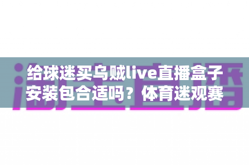 给球迷买乌贼live直播盒子安装包合适吗？体育迷观赛装备选择全解析