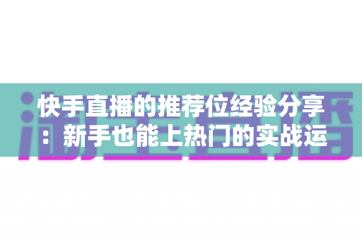 快手直播的推荐位经验分享:新手也能上热门的实战运营指南 快手直播的推荐位经验分享:新手也能上热门的实战运营指南