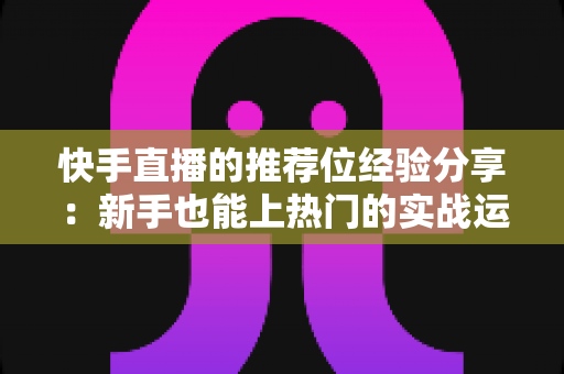 快手直播的推荐位经验分享:新手也能上热门的实战运营指南 快手直播的推荐位经验分享:新手也能上热门的实战运营指南
