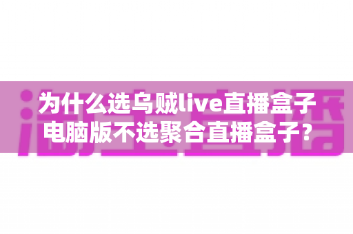为什么选乌贼live直播盒子电脑版不选聚合直播盒子?深度对比解析与真实体验分享 为什么选乌贼live直播盒子电脑版不选聚合直播盒子?深度对比解析与真实体验分享