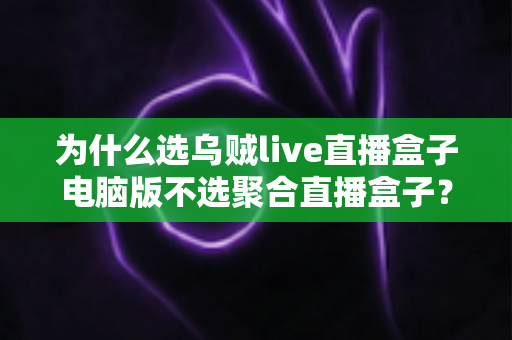 为什么选乌贼live直播盒子电脑版不选聚合直播盒子？深度对比解析与真实体验分享