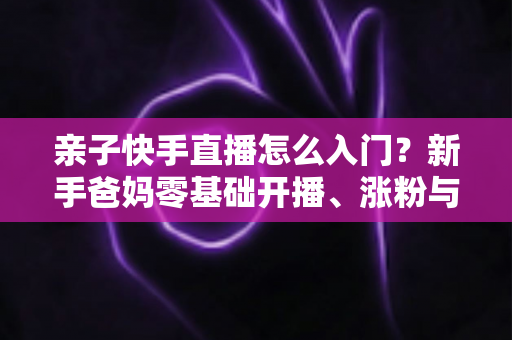 亲子快手直播怎么入门？新手爸妈零基础开播、涨粉与变现全攻略