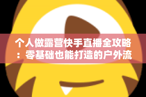 个人做露营快手直播全攻略:零基础也能打造的户外流量变现新事业 个人做露营快手直播全攻略:零基础也能打造的户外流量变现新事业