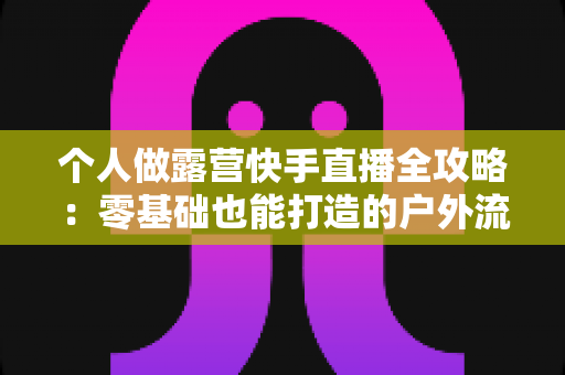 个人做露营快手直播全攻略:零基础也能打造的户外流量变现新事业 个人做露营快手直播全攻略:零基础也能打造的户外流量变现新事业