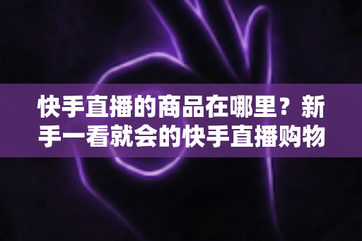快手直播的商品在哪里?新手一看就会的快手直播购物全攻略,找商品、下单、售后一次讲透 快手直播的商品在哪里?新手一看就会的快手直播购物全攻略,找商品、下单、售后一次讲透