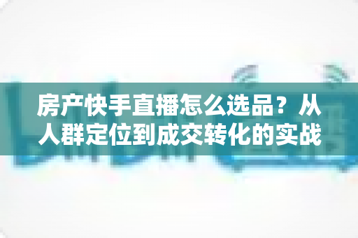 房产快手直播怎么选品?从人群定位到成交转化的实战选品指南 房产快手直播怎么选品?从人群定位到成交转化的实战选品指南