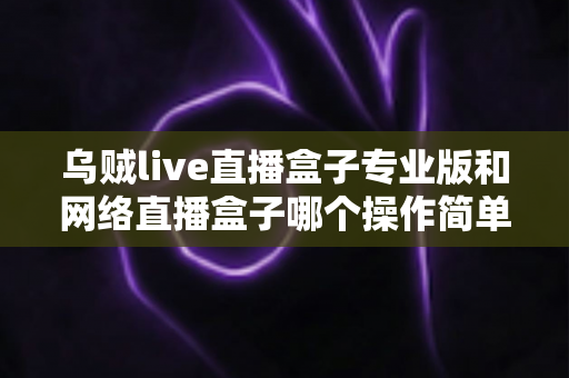 乌贼live直播盒子专业版和网络直播盒子哪个操作简单?新手必看的操作体验全面对比指南 乌贼live直播盒子专业版和网络直播盒子哪个操作简单?新手必看的操作体验全面对比指南