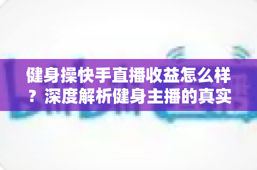 健身操快手直播收益怎么样?深度解析健身主播的真实收入与变现全攻略 健身操快手直播收益怎么样?深度解析健身主播的真实收入与变现全攻略