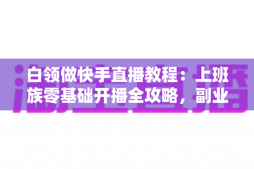 白领做快手直播教程：上班族零基础开播全攻略，副业变现一步到位