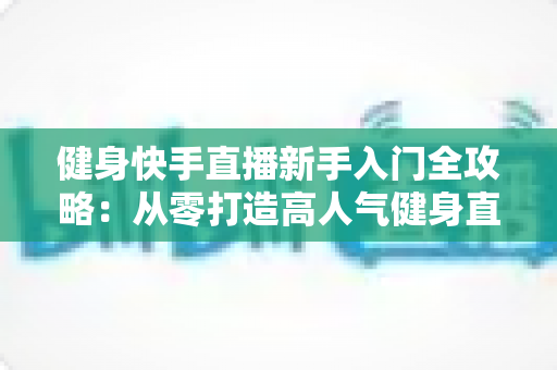 健身快手直播新手入门全攻略:从零打造高人气健身直播间的完整指南 健身快手直播新手入门全攻略:从零打造高人气健身直播间的完整指南