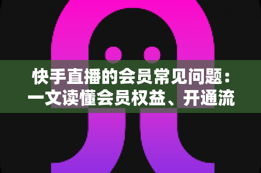 快手直播的会员常见问题:一文读懂会员权益、开通流程与疑难解答全指南 快手直播的会员常见问题:一文读懂会员权益、开通流程与疑难解答全指南