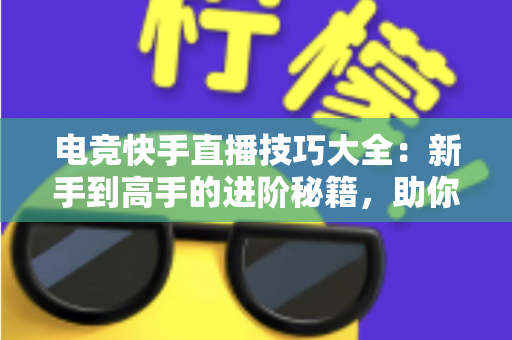 电竞快手直播技巧大全：新手到高手的进阶秘籍，助你打造人气游戏直播间