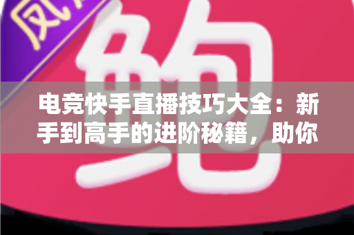 电竞快手直播技巧大全：新手到高手的进阶秘籍，助你打造人气游戏直播间