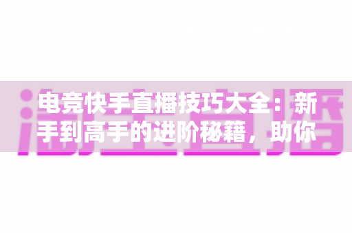 电竞快手直播技巧大全：新手到高手的进阶秘籍，助你打造人气游戏直播间