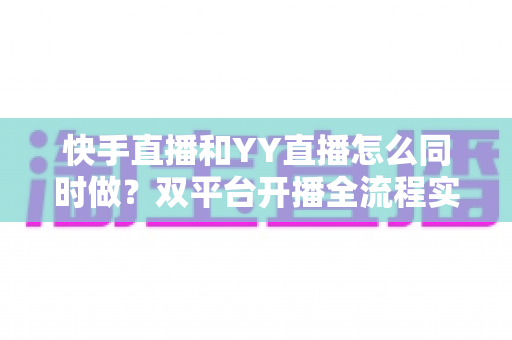 快手直播和YY直播怎么同时做？双平台开播全流程实战指南与运营技巧分享