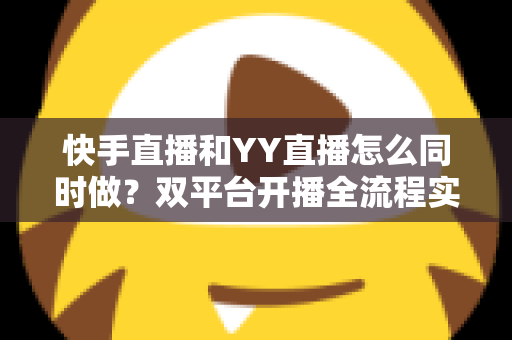 快手直播和YY直播怎么同时做？双平台开播全流程实战指南与运营技巧分享