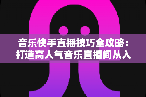 音乐快手直播技巧全攻略:打造高人气音乐直播间从入门到精通的实战指南 音乐快手直播技巧全攻略:打造高人气音乐直播间从入门到精通的实战指南