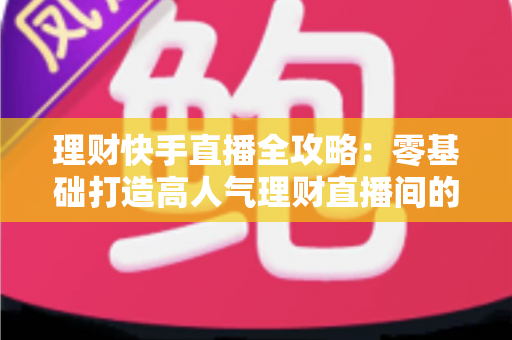 理财快手直播全攻略：零基础打造高人气理财直播间的实战指南