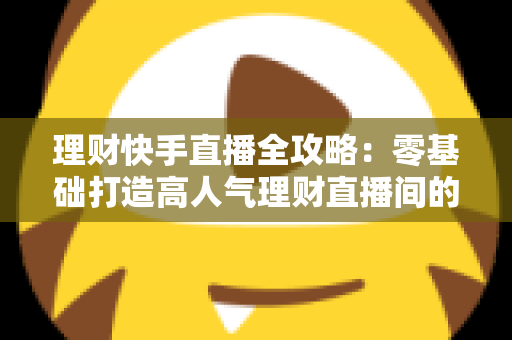 理财快手直播全攻略：零基础打造高人气理财直播间的实战指南