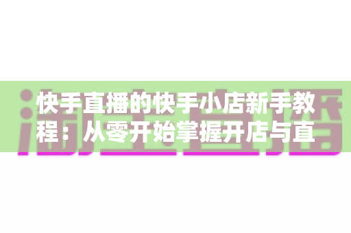快手直播的快手小店新手教程：从零开始掌握开店与直播带货全流程