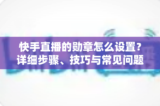 快手直播的勋章怎么设置?详细步骤、技巧与常见问题全解析 快手直播的勋章怎么设置?详细步骤、技巧与常见问题全解析