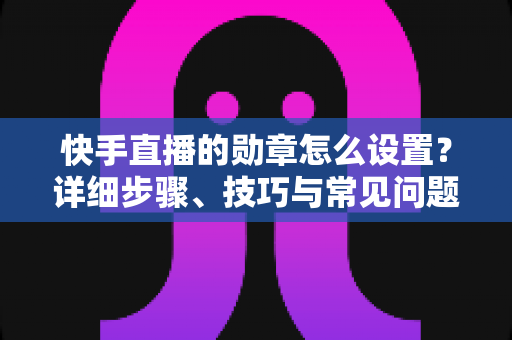 快手直播的勋章怎么设置?详细步骤、技巧与常见问题全解析 快手直播的勋章怎么设置?详细步骤、技巧与常见问题全解析