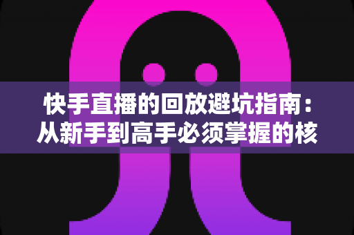快手直播的回放避坑指南:从新手到高手必须掌握的核心技巧与雷区全解析 快手直播的回放避坑指南:从新手到高手必须掌握的核心技巧与雷区全解析